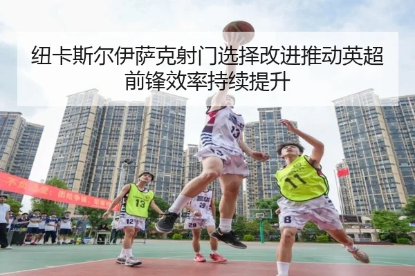 纽卡斯尔伊萨克射门选择改进推动英超前锋效率持续提升