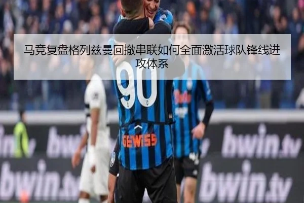 马竞复盘格列兹曼回撤串联如何全面激活球队锋线进攻体系
