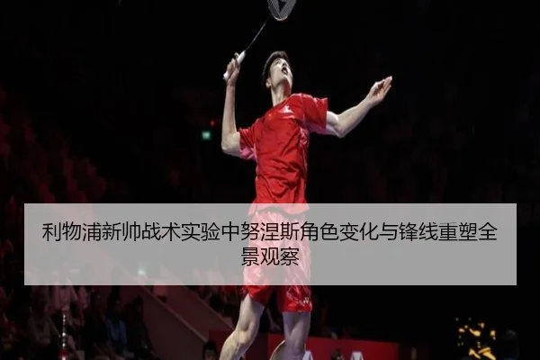 利物浦新帅战术实验中努涅斯角色变化与锋线重塑全景观察