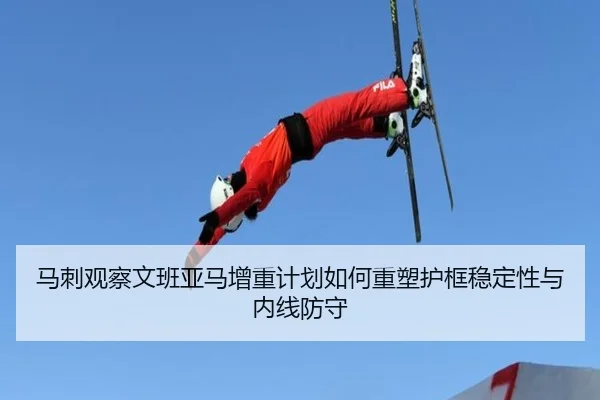 马刺观察文班亚马增重计划如何重塑护框稳定性与内线防守