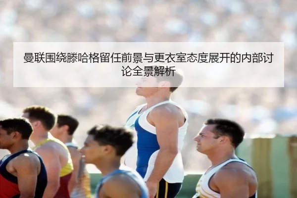 曼联围绕滕哈格留任前景与更衣室态度展开的内部讨论全景解析