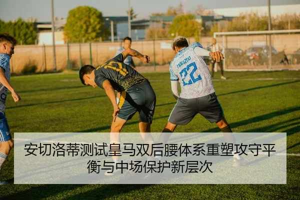 安切洛蒂测试皇马双后腰体系重塑攻守平衡与中场保护新层次 - kaiyun