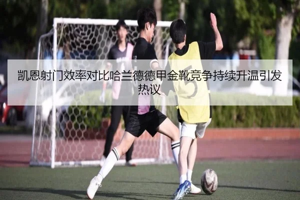 凯恩射门效率对比哈兰德德甲金靴竞争持续升温引发热议 - kaiyun